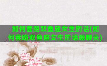 如何套路双鱼座女生的话(如何套路双鱼座女生的话题聊天)