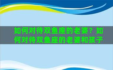 如何对待双鱼座的老婆？如何对待双鱼座的老婆和孩子