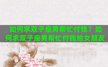 如何求双子座男帮忙付钱？如何求双子座男帮忙付钱给女朋友