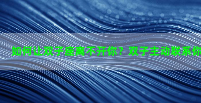如何让双子座离不开你？双子主动联系你意味着什么