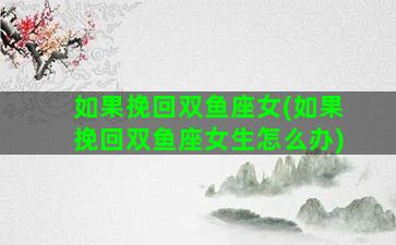 如果挽回双鱼座女(如果挽回双鱼座女生怎么办)