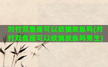 对付双鱼座可以欲擒故纵吗(对付双鱼座可以欲擒故纵吗男生)