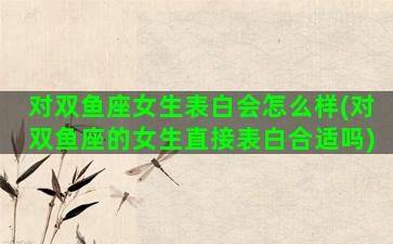 对双鱼座女生表白会怎么样(对双鱼座的女生直接表白合适吗)