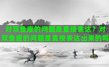 对双鱼座的问题是直接表达？对双鱼座的问题是直接表达出来的吗