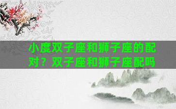 小度双子座和狮子座的配对？双子座和狮子座配吗