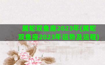 属蛇双鱼座2023年(属蛇双鱼座2023年运势及运程)