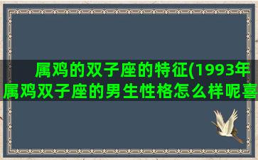 属鸡的双子座的特征(1993年属鸡双子座的男生性格怎么样呢喜欢什么样的女生)