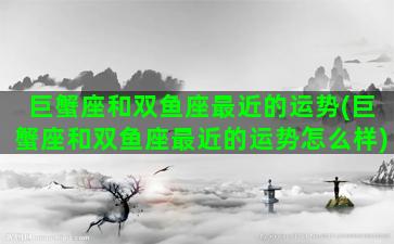 巨蟹座和双鱼座最近的运势(巨蟹座和双鱼座最近的运势怎么样)