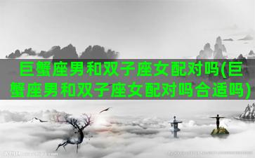 巨蟹座男和双子座女配对吗(巨蟹座男和双子座女配对吗合适吗)