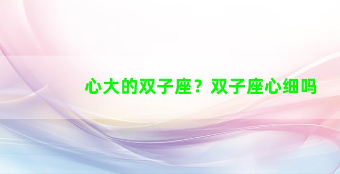 心大的双子座？双子座心细吗