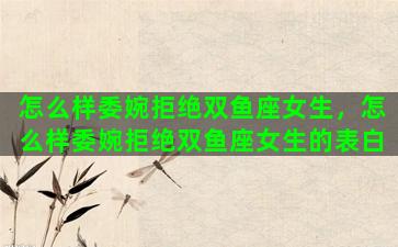 怎么样委婉拒绝双鱼座女生，怎么样委婉拒绝双鱼座女生的表白