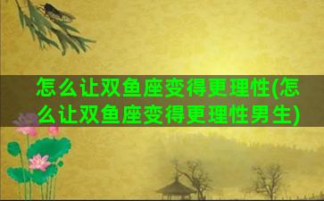 怎么让双鱼座变得更理性(怎么让双鱼座变得更理性男生)
