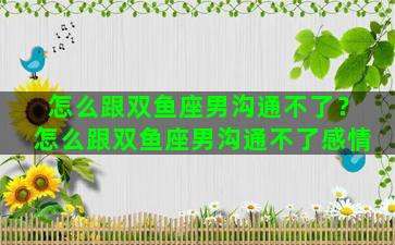 怎么跟双鱼座男沟通不了？怎么跟双鱼座男沟通不了感情