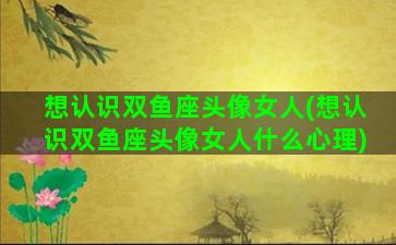 想认识双鱼座头像女人(想认识双鱼座头像女人什么心理)
