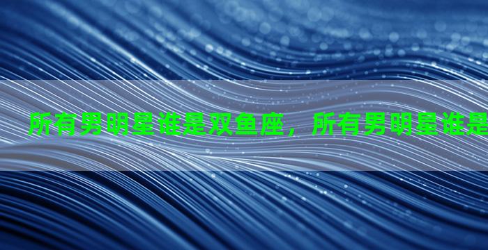 所有男明星谁是双鱼座，所有男明星谁是双鱼座的人
