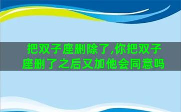 把双子座删除了,你把双子座删了之后又加他会同意吗
