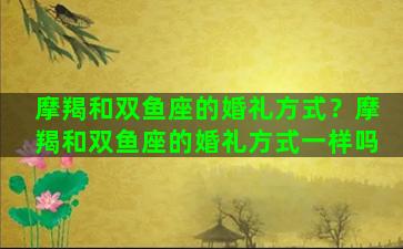 摩羯和双鱼座的婚礼方式？摩羯和双鱼座的婚礼方式一样吗
