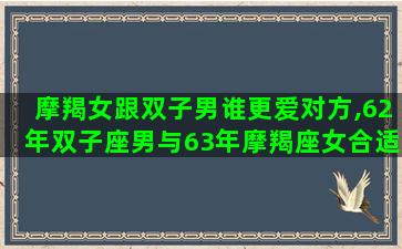 摩羯女跟双子男谁更爱对方,62年双子座男与63年摩羯座女合适吗 摩羯女跟双子男谁更爱对方,62年双子座男与63年摩羯座女合适吗
