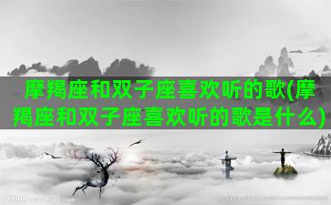 摩羯座和双子座喜欢听的歌(摩羯座和双子座喜欢听的歌是什么)