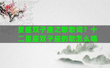 星座双子座之歌歌词？十二星座双子座的歌怎么唱