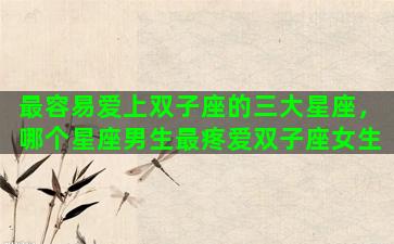 最容易爱上双子座的三大星座，哪个星座男生最疼爱双子座女生