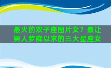 最火的双子座图片女？最让男人梦寐以求的三大星座女