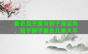 最近双子座与狮子座运势，双子狮子复合几率大不
