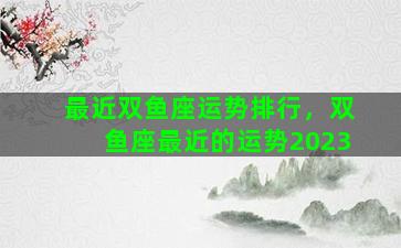 最近双鱼座运势排行，双鱼座最近的运势2023