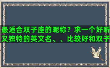 最适合双子座的昵称？求一个好听又独特的英文名、、比较好和双子座，我的名字梦媛有关