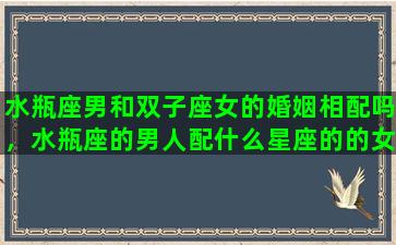 水瓶座男和双子座女的婚姻相配吗，水瓶座的男人配什么星座的的女人最好