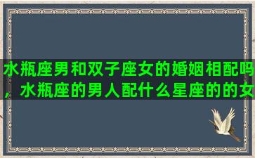 水瓶座男和双子座女的婚姻相配吗，水瓶座的男人配什么星座的的女人比较好