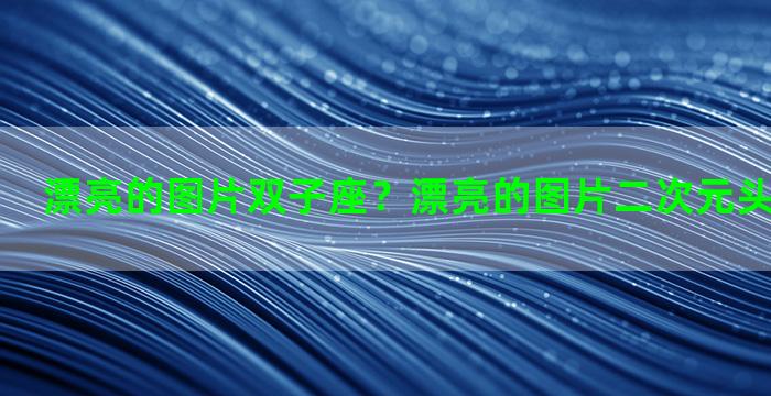 漂亮的图片双子座？漂亮的图片二次元头像十二星座