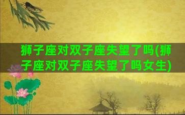 狮子座对双子座失望了吗(狮子座对双子座失望了吗女生)