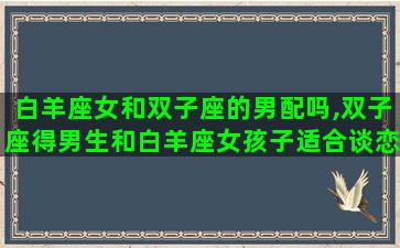 白羊座女和双子座的男配吗,双子座得男生和白羊座女孩子适合谈恋爱吗 白羊座女和双子座的男配吗,双子座得男生和白羊座女孩子适合谈恋爱吗
