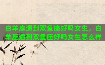 白羊座遇到双鱼座好吗女生，白羊座遇到双鱼座好吗女生怎么样