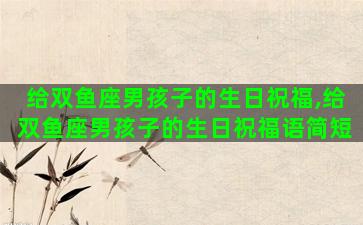 给双鱼座男孩子的生日祝福,给双鱼座男孩子的生日祝福语简短 给双鱼座男孩子的生日祝福,给双鱼座男孩子的生日祝福语简短