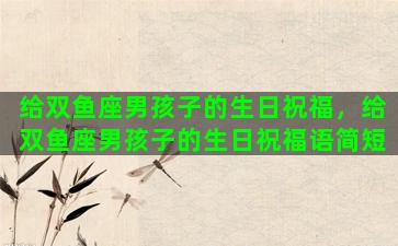 给双鱼座男孩子的生日祝福，给双鱼座男孩子的生日祝福语简短
