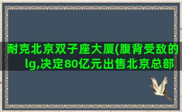 耐克北京双子座大厦(腹背受敌的lg,决定80亿元出售北京总部双子座大厦)