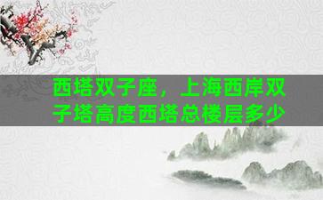 西塔双子座，上海西岸双子塔高度西塔总楼层多少