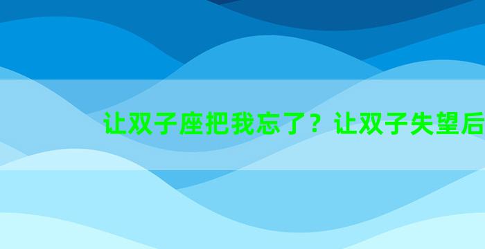 让双子座把我忘了？让双子失望后