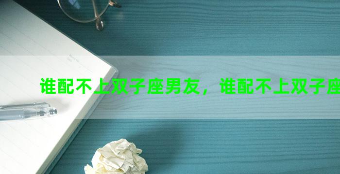 谁配不上双子座男友，谁配不上双子座男友呀