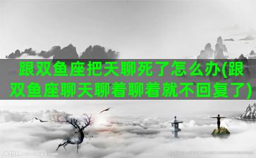 跟双鱼座把天聊死了怎么办(跟双鱼座聊天聊着聊着就不回复了)