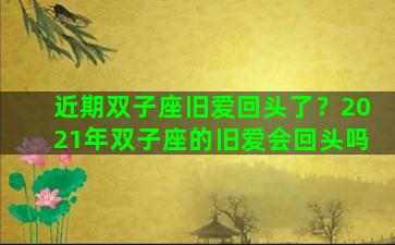 近期双子座旧爱回头了？2021年双子座的旧爱会回头吗