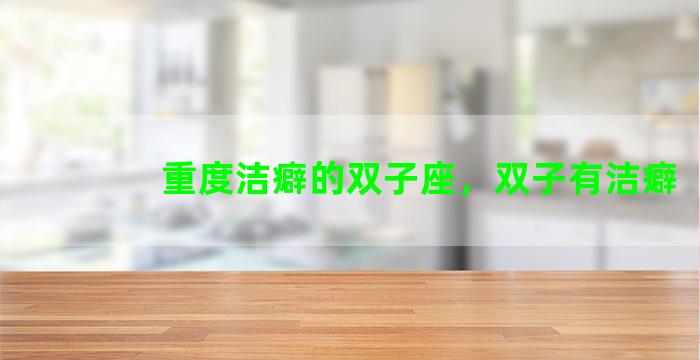 重度洁癖的双子座，双子有洁癖