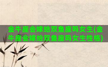 金牛座会嫁给双鱼座吗女生(金牛座会嫁给双鱼座吗女生性格)