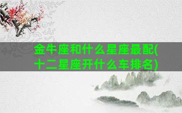 金牛座和什么星座最配(十二星座开什么车排名)