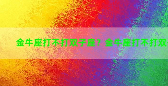 金牛座打不打双子座？金牛座打不打双子座男生