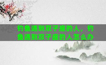 钓鱼遇到双子座的人，钓鱼遇到双子座的人怎么办