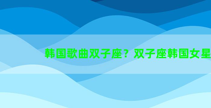 韩国歌曲双子座？双子座韩国女星