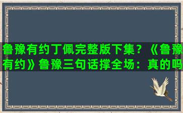 鲁豫有约丁佩完整版下集？《鲁豫有约》鲁豫三句话撑全场：真的吗